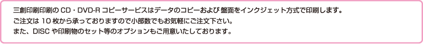 三創印刷印刷のCD・DVD-Rコピーサービスはデータのコピーだけでなく盤面をインクジェット方式で印刷することも可能です。ご注文は10枚から承っておりますので小部数でもお気軽にご注文下さい。また、DISCや印刷物のセット等のオプションもご用意いたしております。