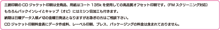 三創印刷のCDジャケット印刷は全商品、用紙はコート135kを使用しての高品質オフセット印刷です。（FMスクリーニング対応）もちろんバックインレイとキャップ（オビ）にはミシン目加工も付きます。納期は日曜データ入稿〆切の金曜日発送となりますがお急ぎの方はご相談下さい。CDジャケット印刷料金表にデータ作成料、レーベル印刷、ブレス、パッケージングの料金は含まれておりません。