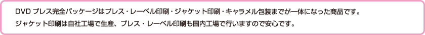 DVDプレス完全パッケージはプレス・レーベル印刷・ジャケット印刷・キャラメル包装までが一体になった商品です。ジャケット印刷は自社工場で生産、プレス・レーベル印刷も国内工場で行いますので安心です。納期は日曜データ入稿〆切の翌々週金曜日発送となりますがお急ぎの方はご相談下さい。