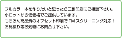 フルカラー本を作りたいと思ったら三創印刷にご相談下さい。
小ロットから低価格でご提供しています。
もちろん高品質のオフセット印刷でFMスクリーニング対応！
お見積り等お気軽にお問合せ下さい。