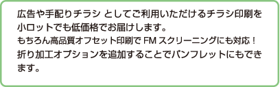 広告や手配りチラシ としてご利用いただけるチラシ印刷を小ロットでも低価格でお届けします。
もちろん高品質オフセット印刷でFMスクリーニングにも対応！
折り加工オプションを追加することでパンフレットにもできます。