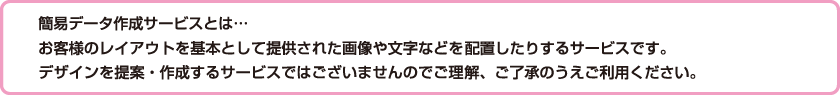 簡易データ作成サービスとは・・・お役様のレイアウトを基本として提供された画像や文字などを配置したりするサービスです。デザインを提案・作成するサービスではございませんのでご理解、ご了承のうえご利用ください。